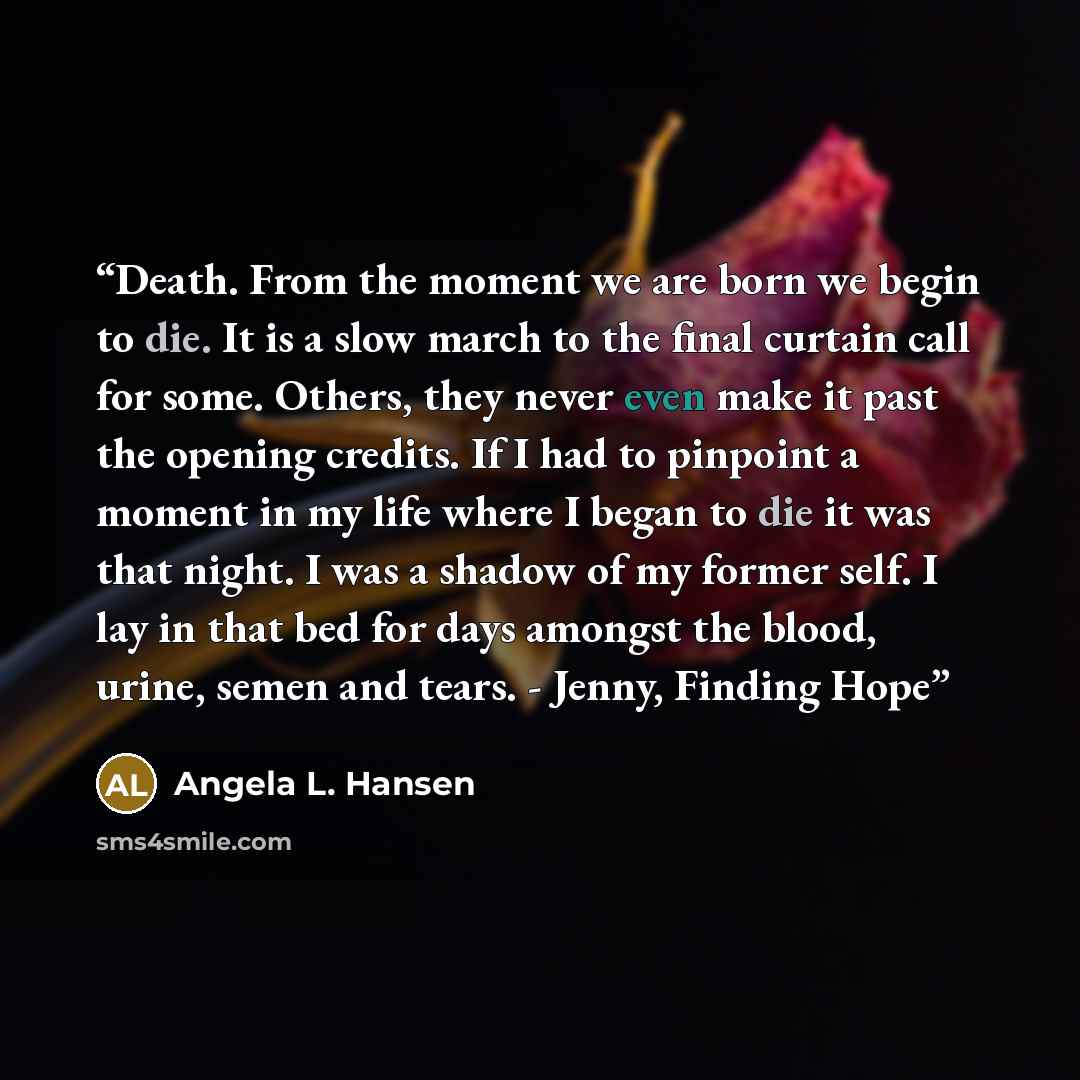 “Death. From the moment we are born we begin to die. It is a slow march to the final curtain call for some. Others, they never even make it past the opening credits. If I had to pinpoint a moment in my life where I began to die it was that night. I was a shadow of my former self. I lay in that bed…” quote by Angela L. Hansen