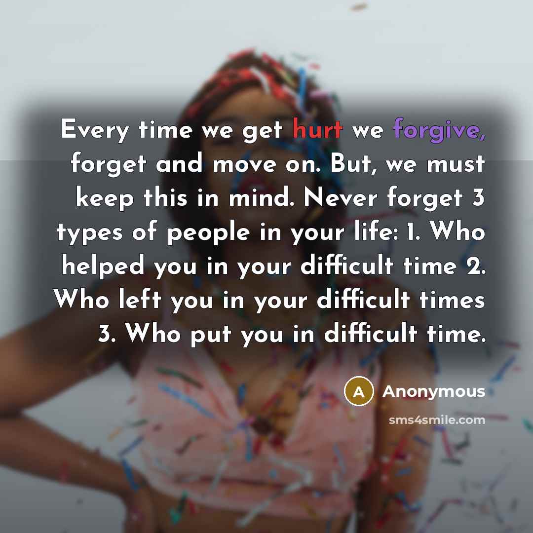 “Every time we get hurt we forgive, forget and move on. But, we must keep this in mind. Never forget 3 types of people in your life: 1. Who helped you in your difficult time 2. Who left you in your difficult times 3. Who put you in difficult time.” quote by Anonymous