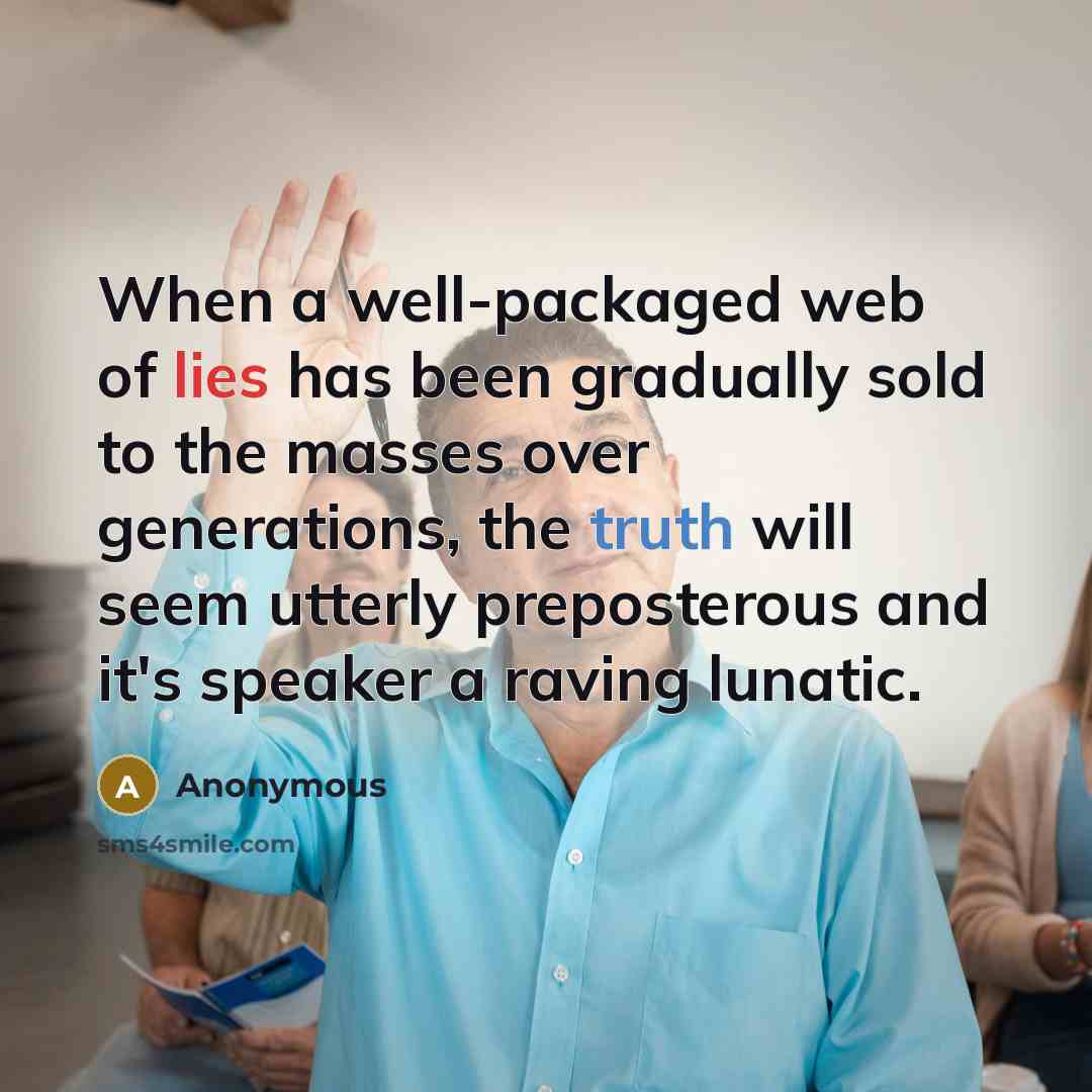 “When a well-packaged web of lies has been gradually sold to the masses over generations, the truth will seem utterly preposterous and it's speaker a raving lunatic.” quote by Anonymous
