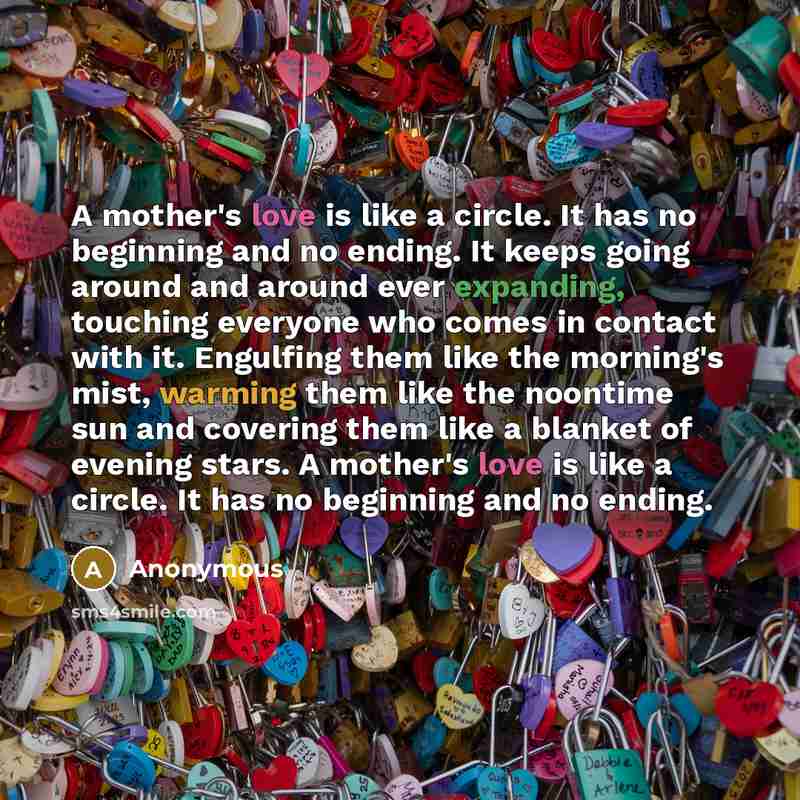 “A mother's love is like a circle. It has no beginning and no ending. It keeps going around and around ever expanding, touching everyone who comes in contact with it. Engulfing them like the morning's mist, warming them like the noontime sun and covering them like a blanket of evening stars. A…” quote by Anonymous