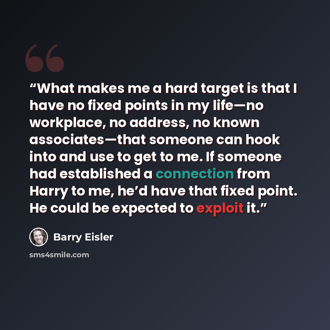 “What makes me a hard target is that I have no fixed points in my life—no workplace, no address, no known associates—that someone can hook into and use to get to me. If someone had established a connection from Harry to me, he’d have that fixed point. He could be expected to exploit it.” quote by Barry Eisler