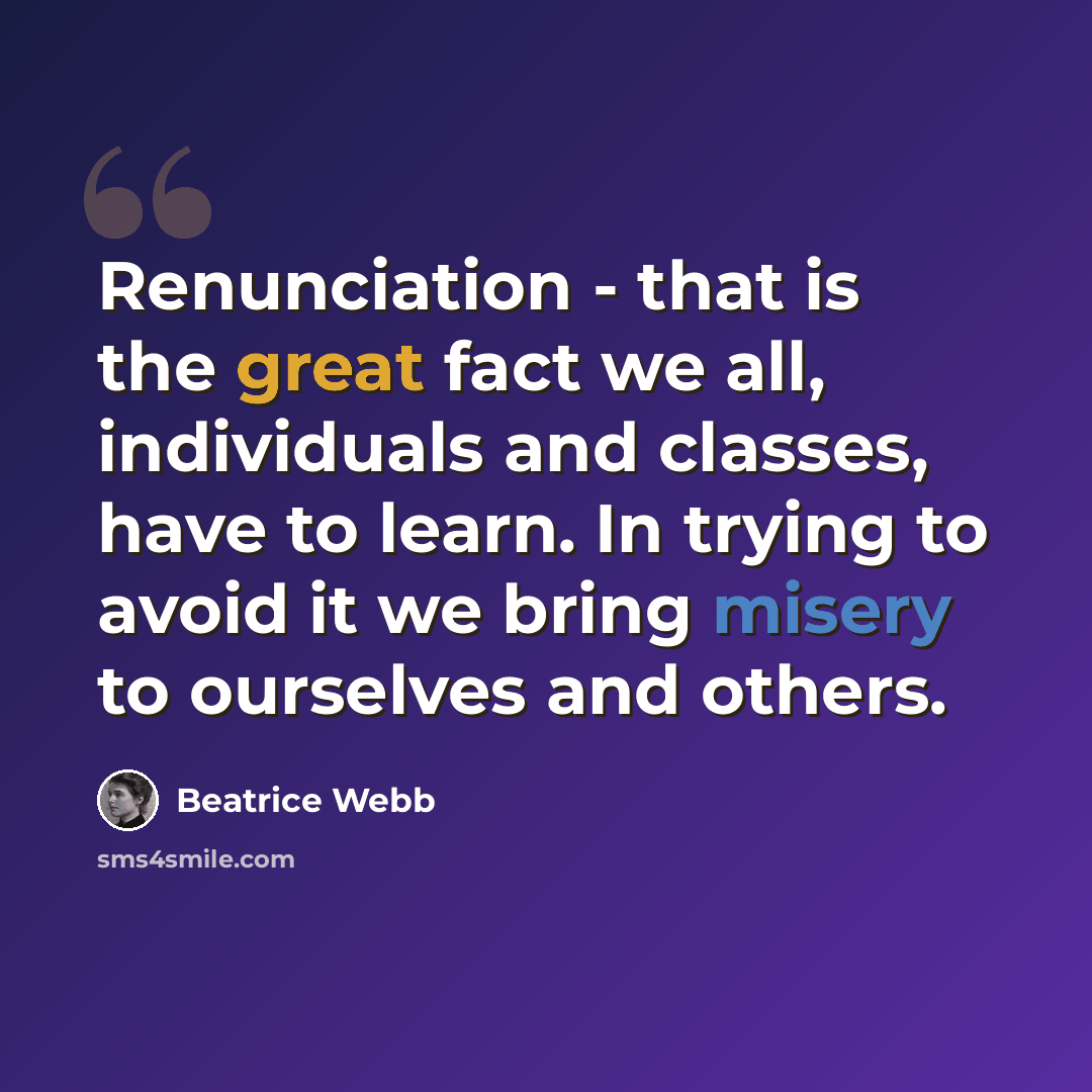 “Renunciation - that is the great fact we all, individuals and classes, have to learn. In trying to avoid it we bring misery to ourselves and others.” quote by Beatrice Webb