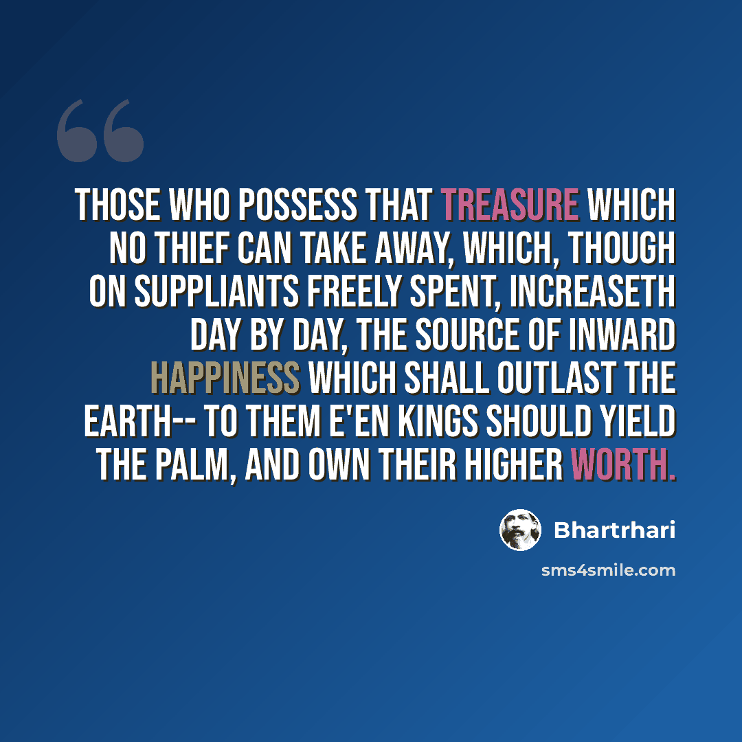 “Those who possess that treasure which no thief can take away, Which, though on suppliants freely spent, increaseth day by day, The source of inward happiness which shall outlast the earth-- To them e'en kings should yield the palm, and own their higher worth.” quote by Bhartrhari