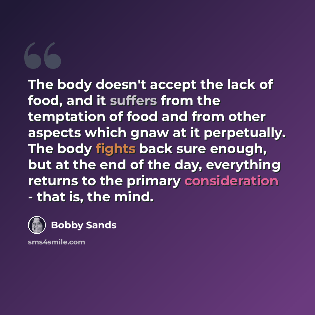 “The body doesn't accept the lack of food, and it suffers from the temptation of food and from other aspects which gnaw at it perpetually. The body fights back sure enough, but at the end of the day, everything returns to the primary consideration - that is, the mind.” quote by Bobby Sands