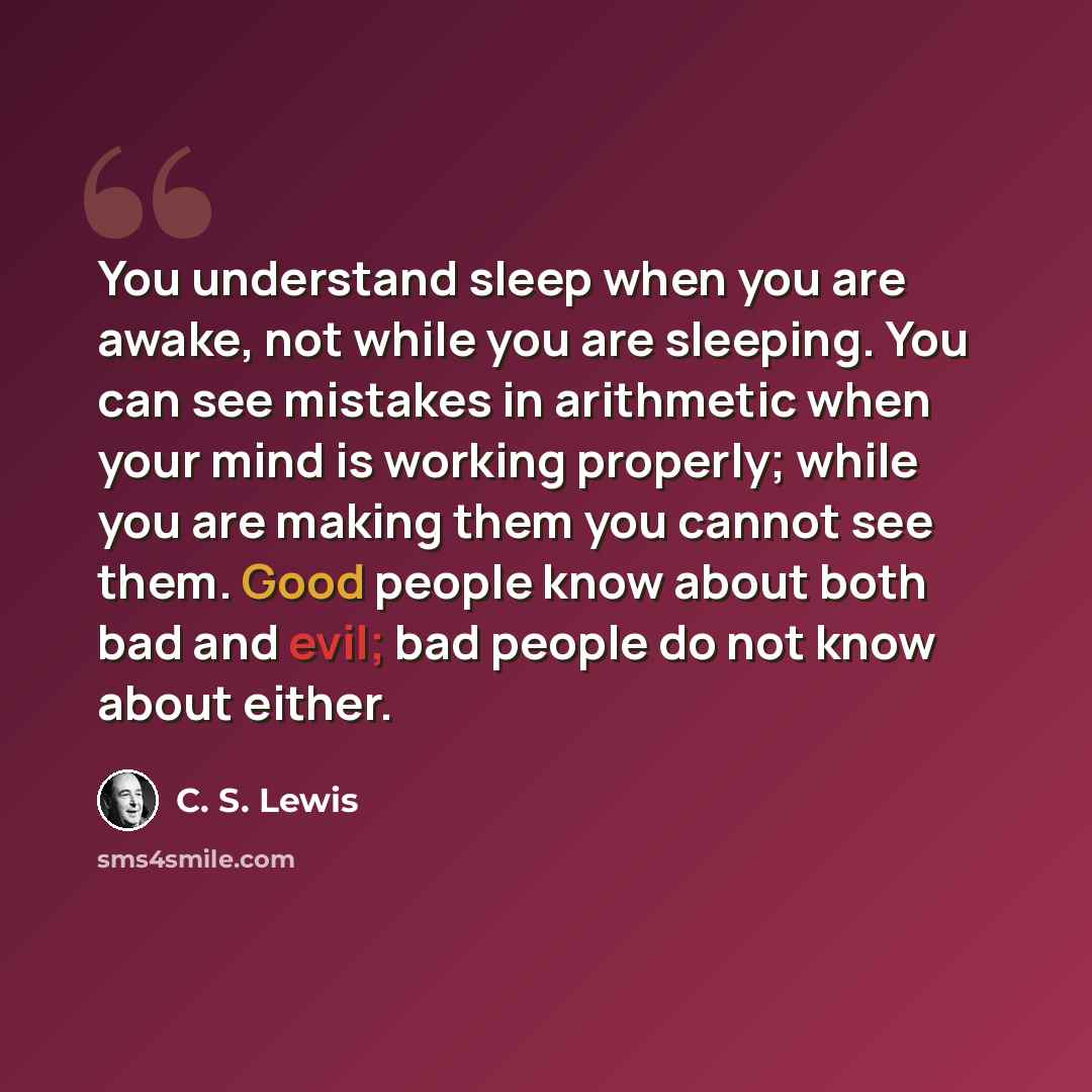 “You understand sleep when you are awake, not while you are sleeping. You can see mistakes in arithmetic when your mind is working properly; while you are making them you cannot see them. Good people know about both bad and evil; bad people do not know about either.” quote by C. S. Lewis
