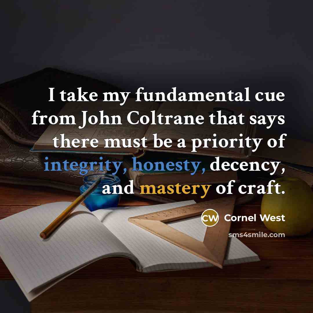 “I take my fundamental cue from John Coltrane that says there must be a priority of integrity, honesty, decency, and mastery of craft.” quote by Cornel West