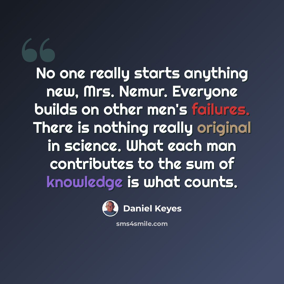 “No one really starts anything new, Mrs. Nemur. Everyone builds on other men's failures. There is nothing really original in science. What each man contributes to the sum of knowledge is what counts.” quote by Daniel Keyes