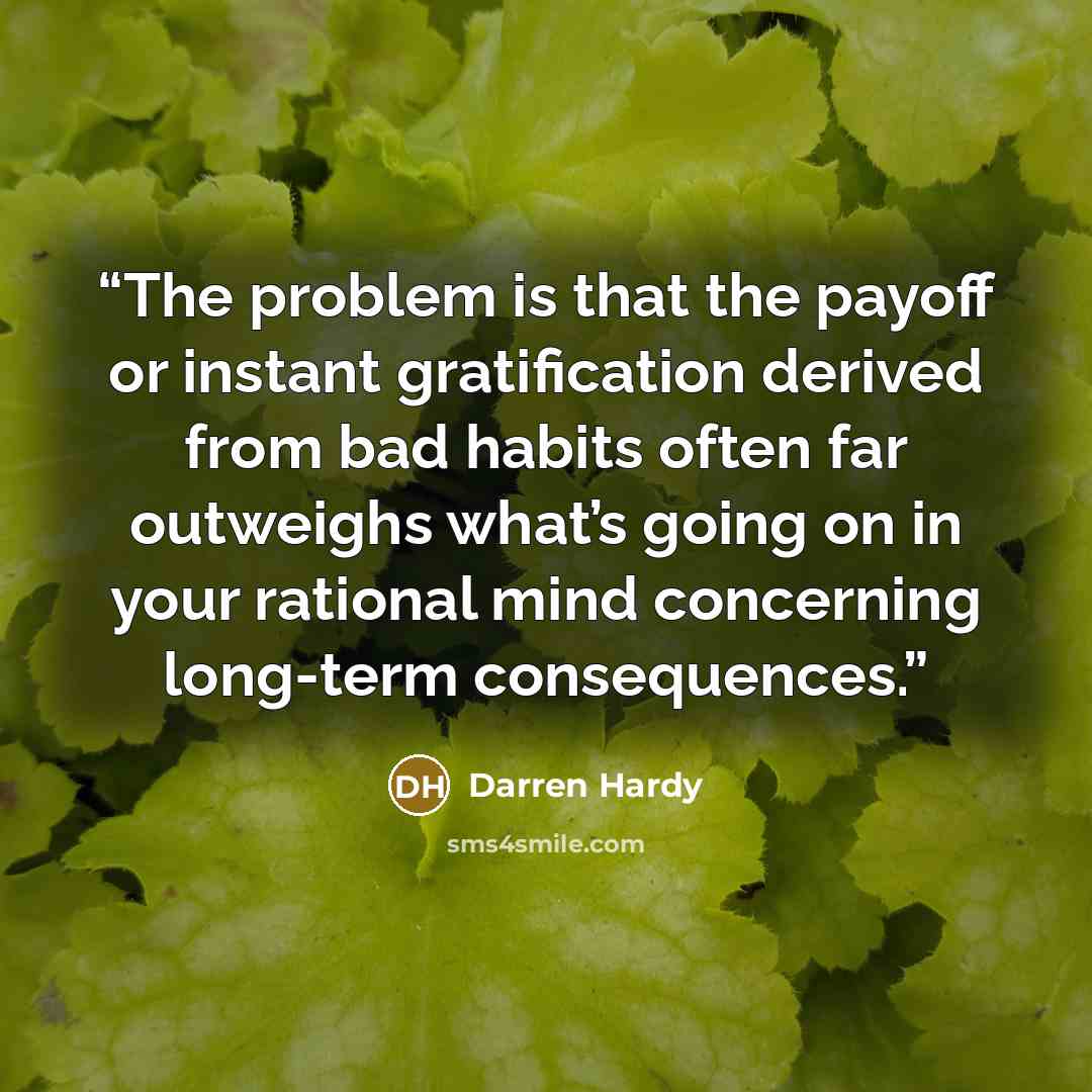 “The problem is that the payoff or instant gratification derived from bad habits often far outweighs what’s going on in your rational mind concerning long-term consequences.” quote by Darren Hardy