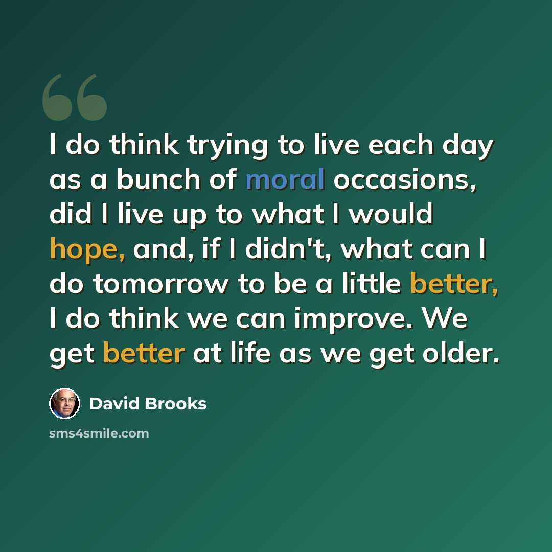 “I do think trying to live each day as a bunch of moral occasions, did I live up to what I would hope, and, if I didn't, what can I do tomorrow to be a little better, I do think we can improve. We get better at life as we get older.” quote by David Brooks