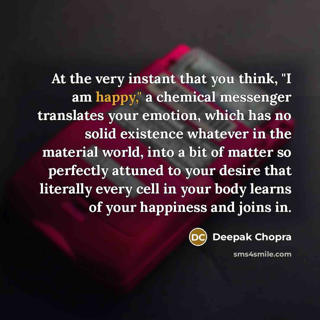“At the very instant that you think, "I am happy," a chemical messenger translates your emotion, which has no solid existence whatever in the material world, into a bit of matter so perfectly attuned to your desire that literally every cell in your body learns of your happiness and joins in.” quote by Deepak Chopra