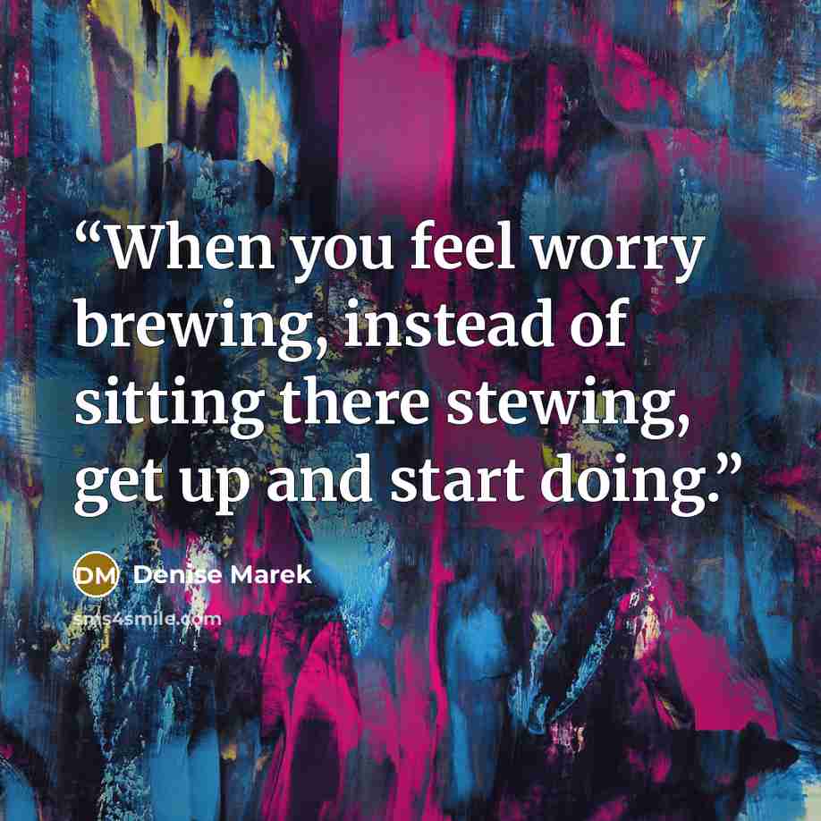 “When you feel worry brewing, instead of sitting there stewing, get up and start doing.” quote by Denise Marek