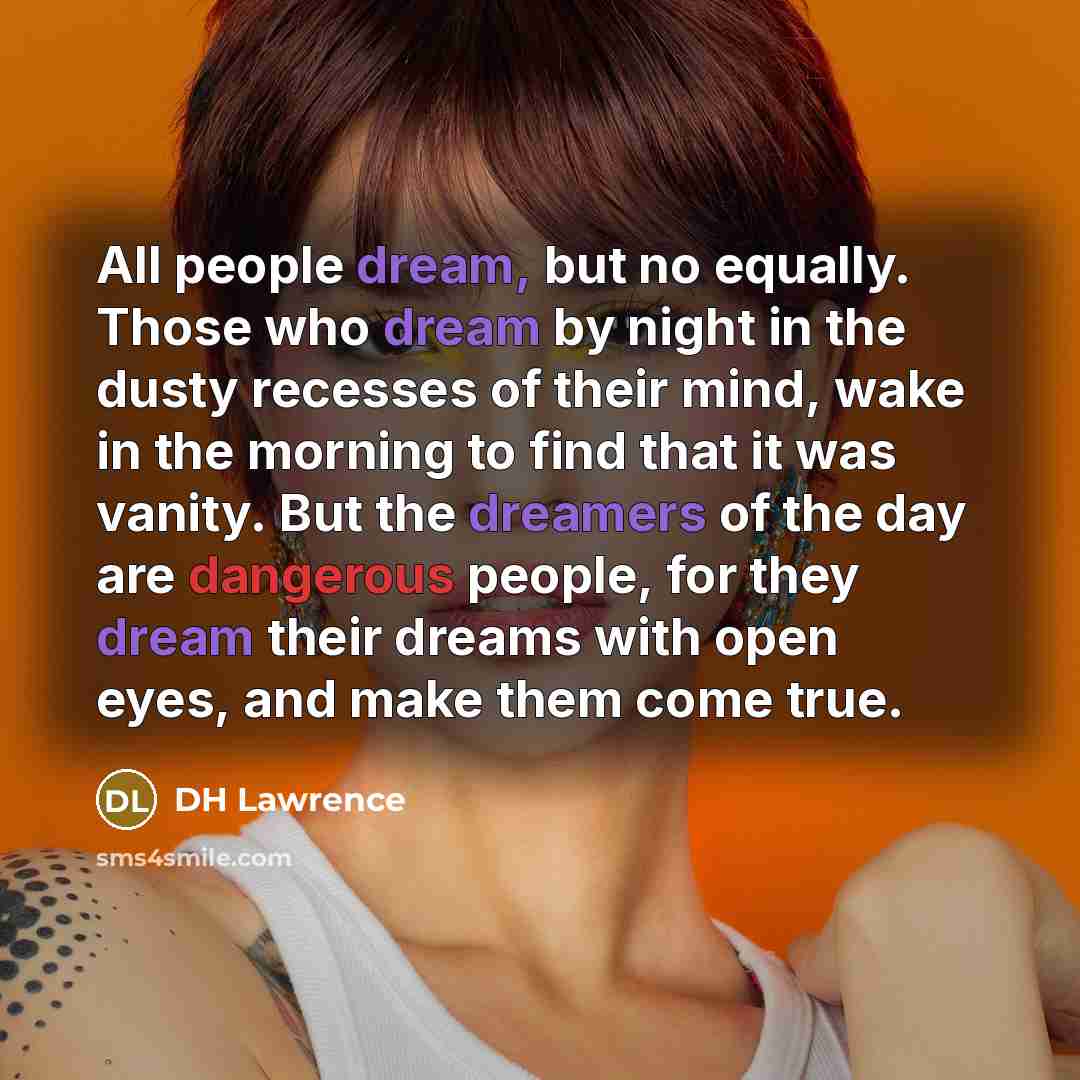 “All people dream, but no equally. Those who dream by night in the dusty recesses of their mind, wake in the morning to find that it was vanity. But the dreamers of the day are dangerous people, for they dream their dreams with open eyes, and make them come true.” quote by DH Lawrence