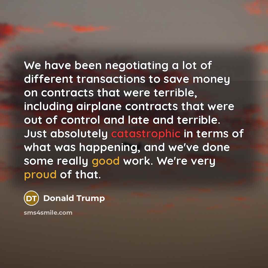 “We have been negotiating a lot of different transactions to save money on contracts that were terrible, including airplane contracts that were out of control and late and terrible. Just absolutely catastrophic in terms of what was happening, and we've done some really good work. We're very proud…” quote by Donald Trump
