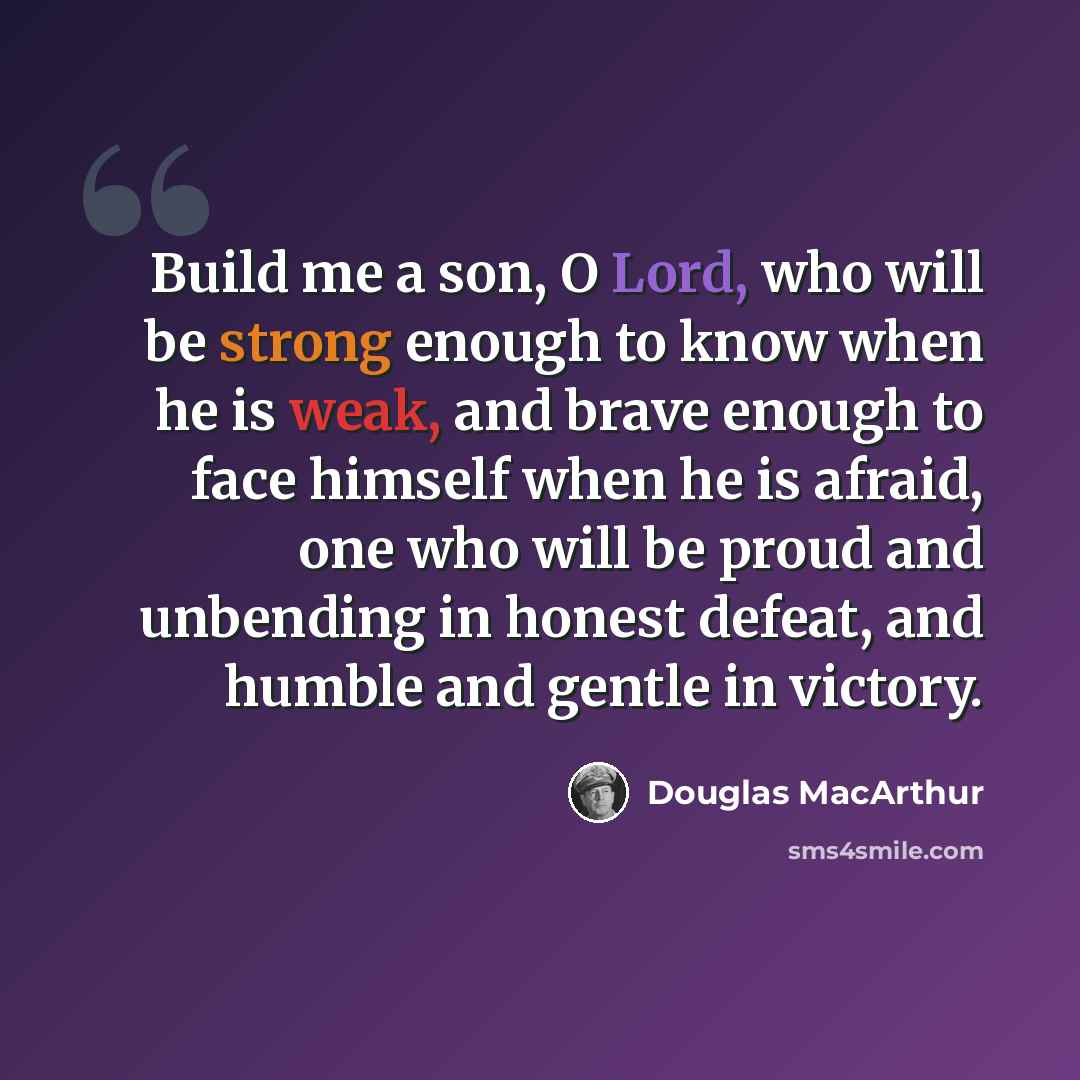 “Build me a son, O Lord, who will be strong enough to know when he is weak, and brave enough to face himself when he is afraid, one who will be proud and unbending in honest defeat, and humble and gentle in victory.” quote by Douglas MacArthur