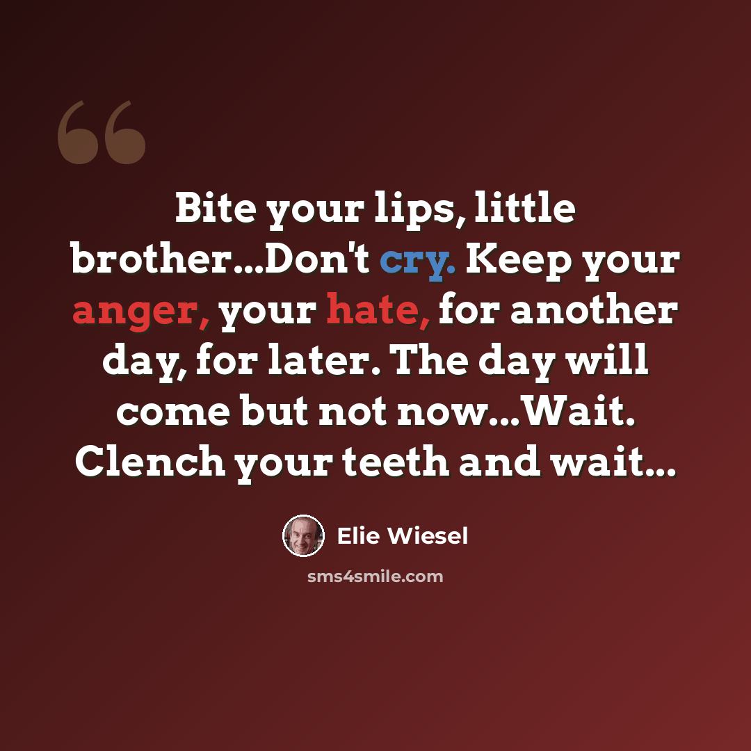 “Bite your lips, little brother...Don't cry. Keep your anger, your hate, for another day, for later. The day will come but not now...Wait. Clench your teeth and wait...” quote by Elie Wiesel