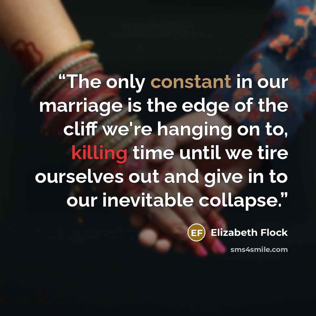 “The only constant in our marriage is the edge of the cliff we're hanging on to, killing time until we tire ourselves out and give in to our inevitable collapse.” quote by Elizabeth Flock