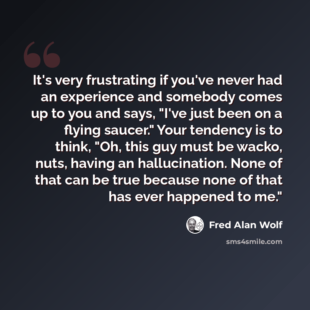 “It's very frustrating if you've never had an experience and somebody comes up to you and says, "I've just been on a flying saucer." Your tendency is to think, "Oh, this guy must be wacko, nuts, having an hallucination. None of that can be true because none of that has ever happened to me."” quote by Fred Alan Wolf