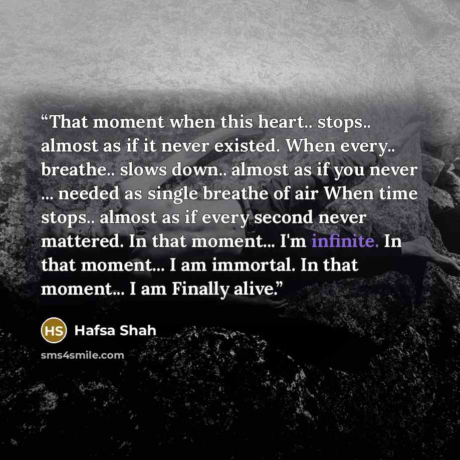“That moment when this heart.. stops.. almost as if it never existed. When every.. breathe.. slows down.. almost as if you never ... needed as single breathe of air When time stops.. almost as if every second never mattered. In that moment... I'm infinite. In that moment... I am immortal. In that…” quote by Hafsa Shah