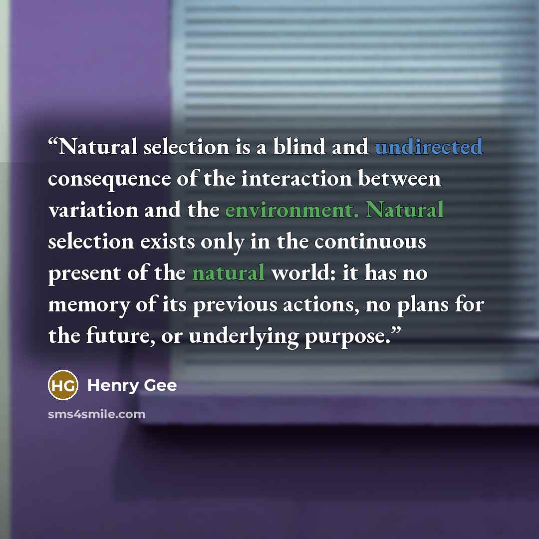“Natural selection is a blind and undirected consequence of the interaction between variation and the environment. Natural selection exists only in the continuous present of the natural world: it has no memory of its previous actions, no plans for the future, or underlying purpose.” quote by Henry Gee