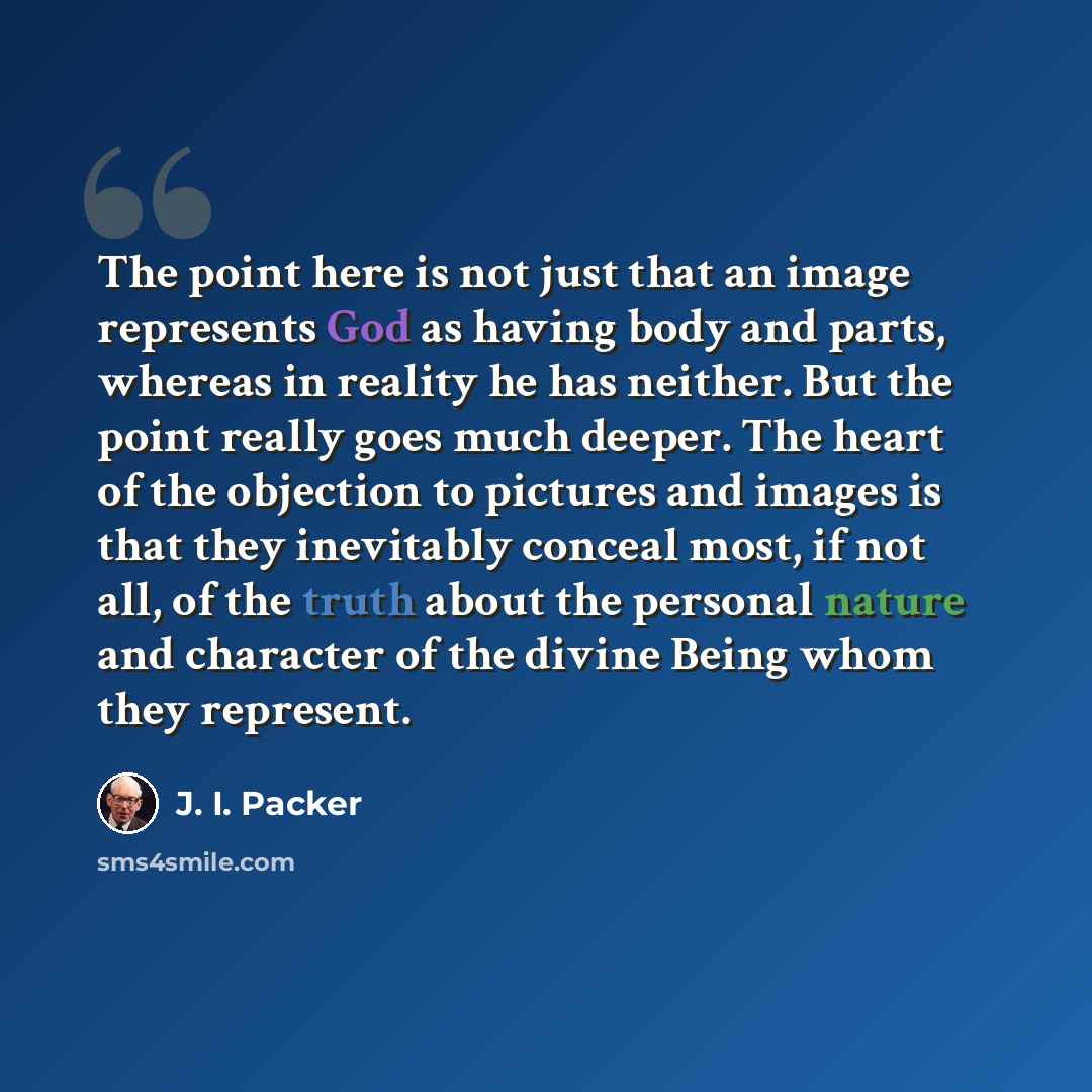 “The point here is not just that an image represents God as having body and parts, whereas in reality he has neither. But the point really goes much deeper. The heart of the objection to pictures and images is that they inevitably conceal most, if not all, of the truth about the personal nature and…” quote by J. I. Packer