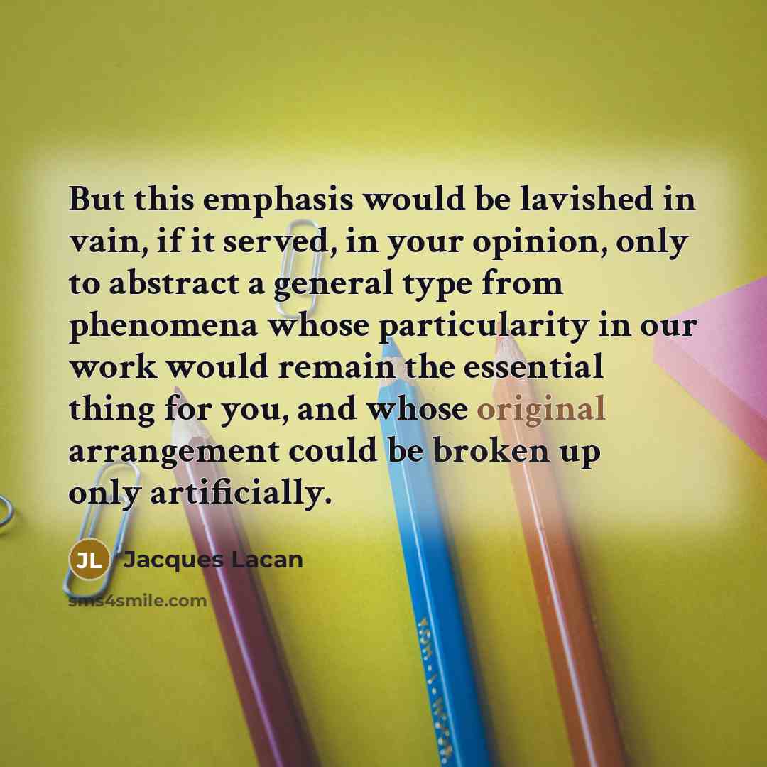 “But this emphasis would be lavished in vain, if it served, in your opinion, only to abstract a general type from phenomena whose particularity in our work would remain the essential thing for you, and whose original arrangement could be broken up only artificially.” quote by Jacques Lacan