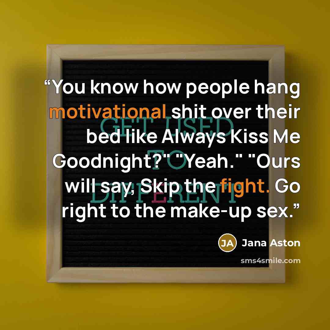 “You know how people hang motivational shit over their bed like Always Kiss Me Goodnight?" "Yeah." "Ours will say, Skip the fight. Go right to the make-up sex.” quote by Jana Aston