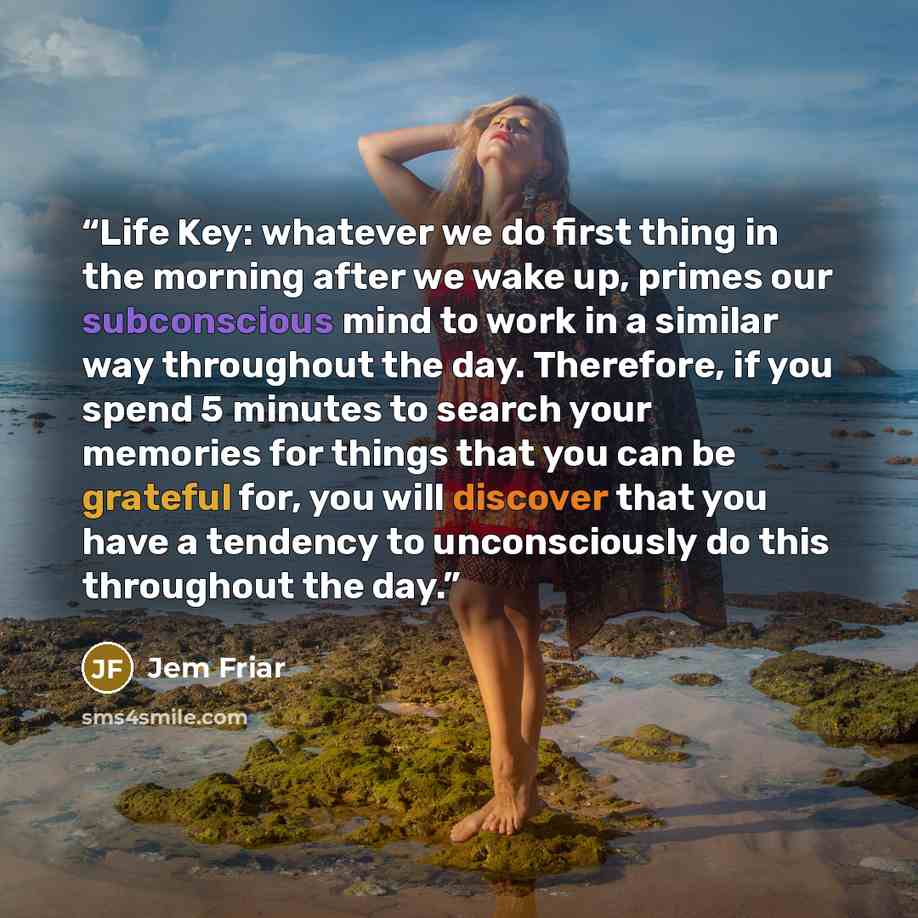 “Life Key: whatever we do first thing in the morning after we wake up, primes our subconscious mind to work in a similar way throughout the day. Therefore, if you spend 5 minutes to search your memories for things that you can be grateful for, you will discover that you have a tendency to…” quote by Jem Friar