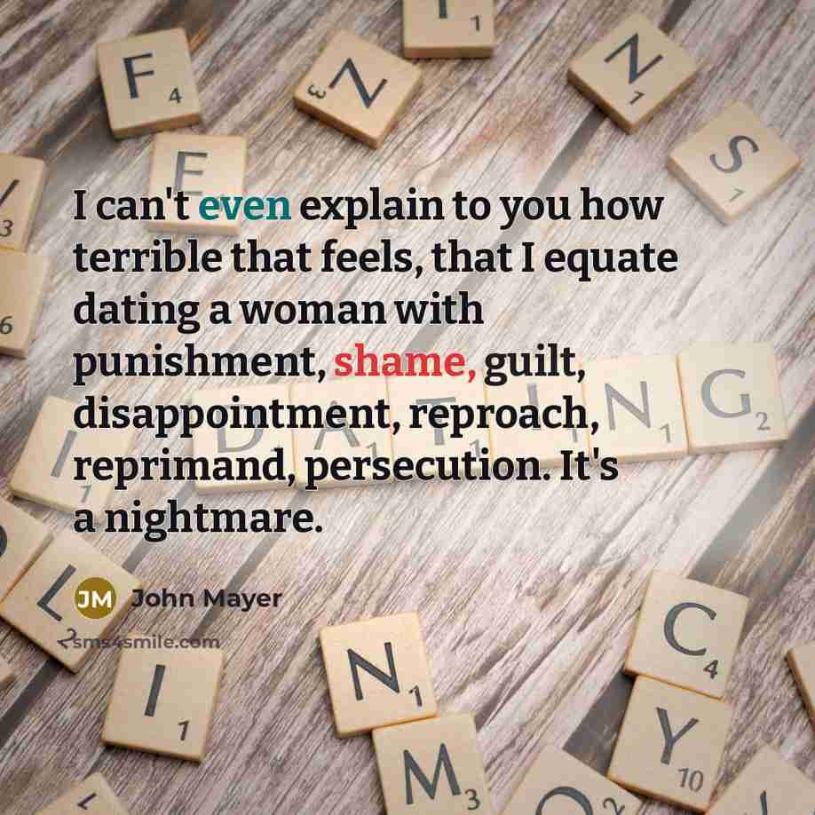 “I can't even explain to you how terrible that feels, that I equate dating a woman with punishment, shame, guilt, disappointment, reproach, reprimand, persecution. It's a nightmare.” quote by John Mayer