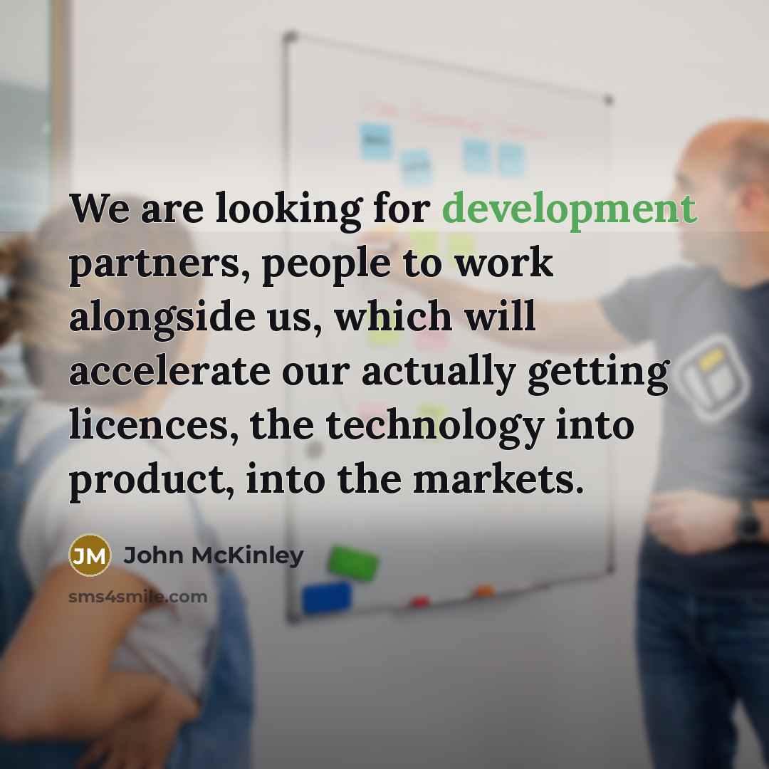 “We are looking for development partners, people to work alongside us, which will accelerate our actually getting licences, the technology into product, into the markets.” quote by John McKinley
