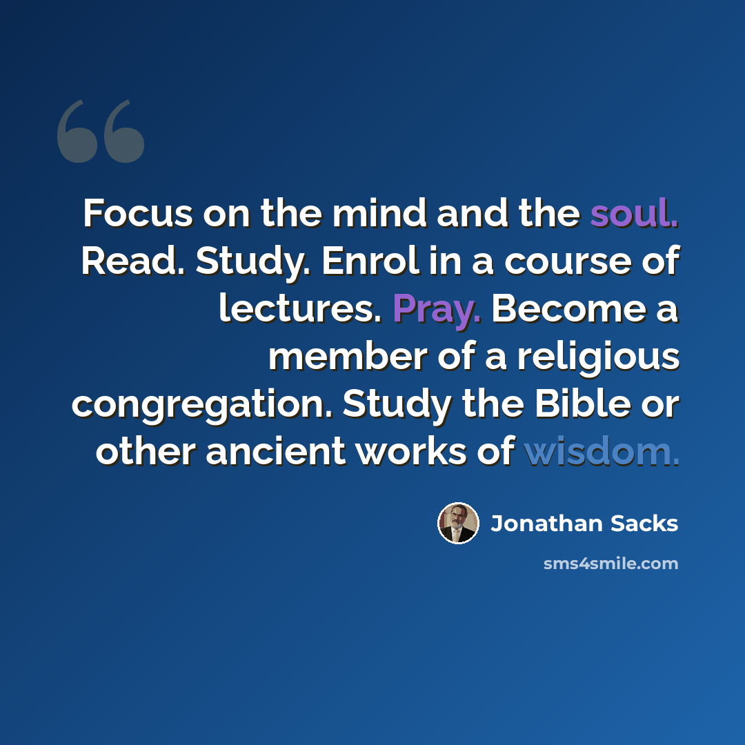 “Focus on the mind and the soul. Read. Study. Enrol in a course of lectures. Pray. Become a member of a religious congregation. Study the Bible or other ancient works of wisdom.” quote by Jonathan Sacks