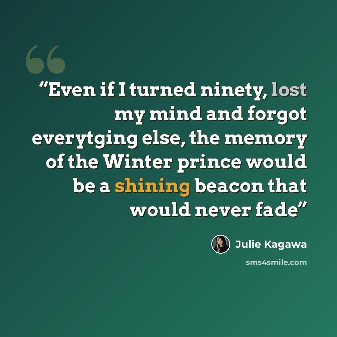 “Even if I turned ninety, lost my mind and forgot everytging else, the memory of the Winter prince would be a shining beacon that would never fade” quote by Julie Kagawa