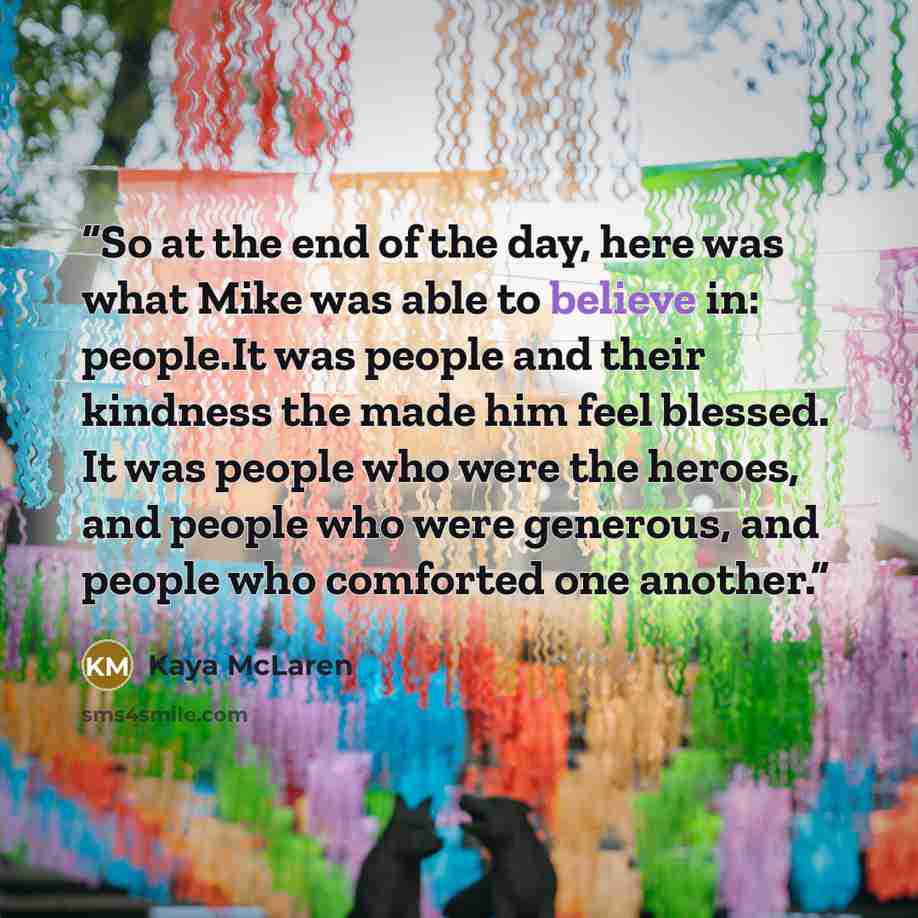 “So at the end of the day, here was what Mike was able to believe in: people.It was people and their kindness the made him feel blessed. It was people who were the heroes, and people who were generous, and people who comforted one another.” quote by Kaya McLaren
