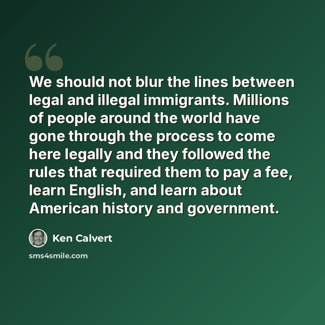 “We should not blur the lines between legal and illegal immigrants. Millions of people around the world have gone through the process to come here legally and they followed the rules that required them to pay a fee, learn English, and learn about American history and government.” quote by Ken Calvert