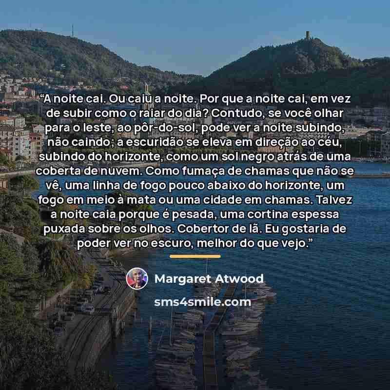 “A noite cai. Ou caiu a noite. Por que a noite cai, em vez de subir como o raiar do dia? Contudo, se você olhar para o leste, ao pôr-do-sol, pode ver a noite subindo, não caindo; a escuridão se eleva em direção ao céu, subindo do horizonte, como um sol negro atrás de uma coberta de nuvem. Como…” quote by Margaret Atwood