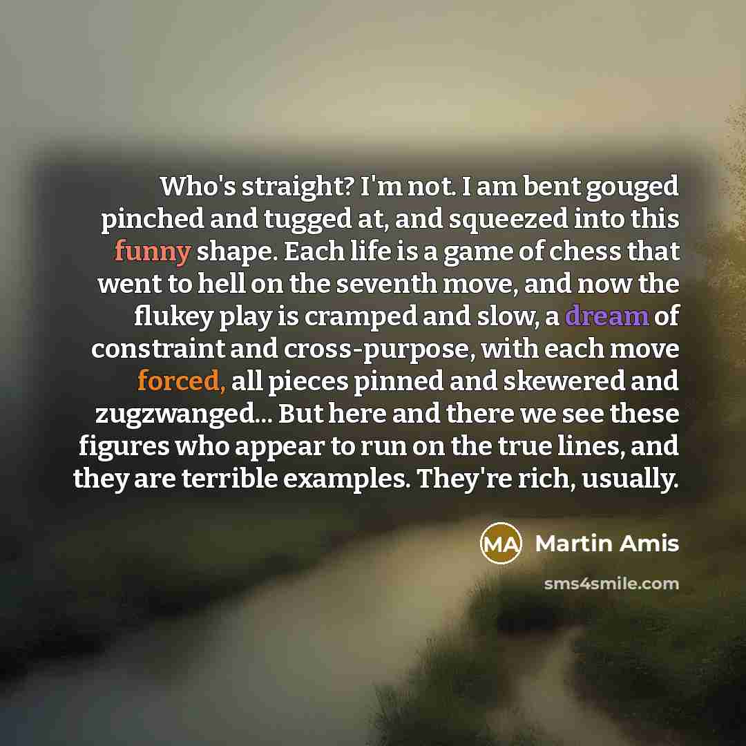 “Who's straight? I'm not. I am bent gouged pinched and tugged at, and squeezed into this funny shape. Each life is a game of chess that went to hell on the seventh move, and now the flukey play is cramped and slow, a dream of constraint and cross-purpose, with each move forced, all pieces pinned…” quote by Martin Amis