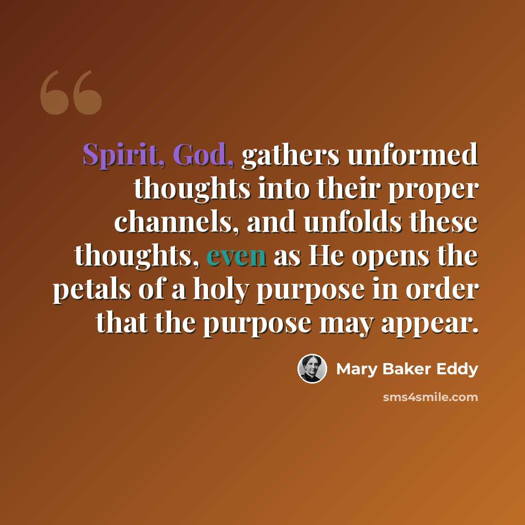 “Spirit, God, gathers unformed thoughts into their proper channels, and unfolds these thoughts, even as He opens the petals of a holy purpose in order that the purpose may appear.” quote by Mary Baker Eddy