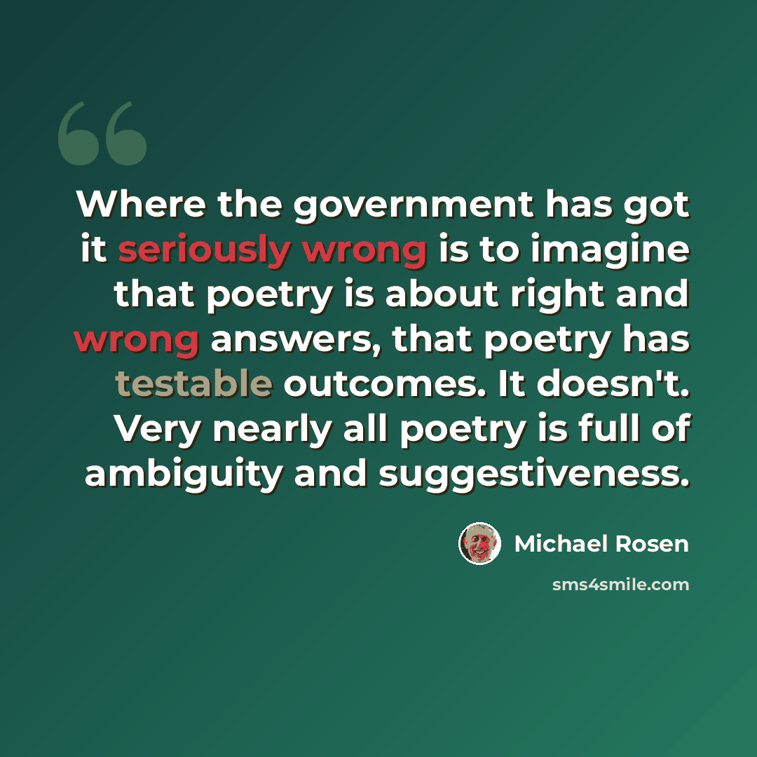 “Where the government has got it seriously wrong is to imagine that poetry is about right and wrong answers, that poetry has testable outcomes. It doesn't. Very nearly all poetry is full of ambiguity and suggestiveness.” quote by Michael Rosen