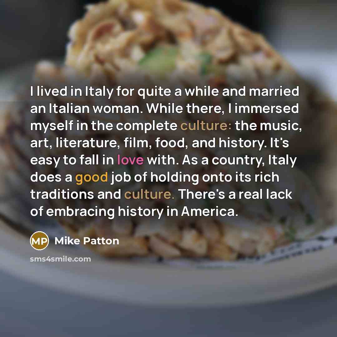 “I lived in Italy for quite a while and married an Italian woman. While there, I immersed myself in the complete culture: the music, art, literature, film, food, and history. It's easy to fall in love with. As a country, Italy does a good job of holding onto its rich traditions and culture. There's…” quote by Mike Patton