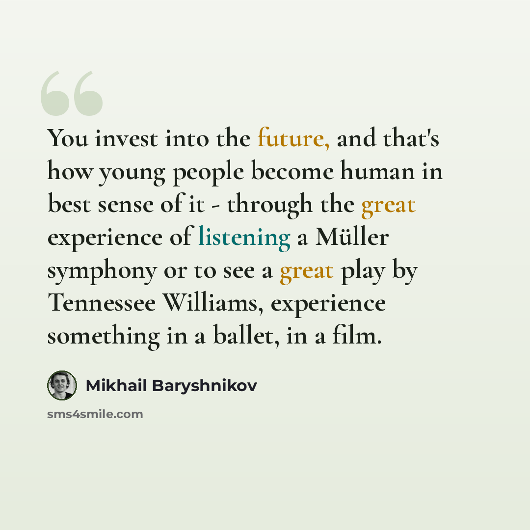 “You invest into the future, and that's how young people become human in best sense of it - through the great experience of listening a Müller symphony or to see a great play by Tennessee Williams, experience something in a ballet, in a film.” quote by Mikhail Baryshnikov