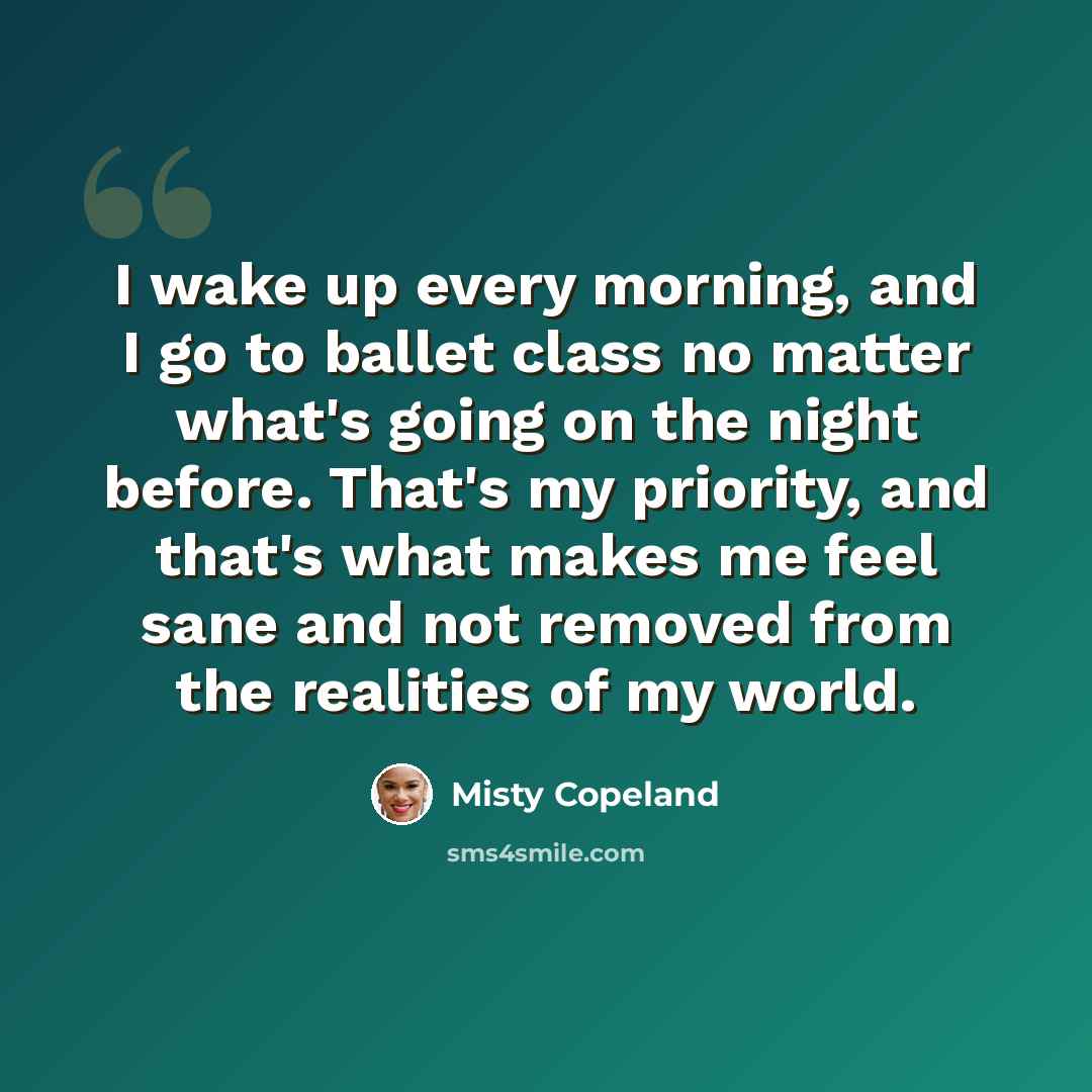 “I wake up every morning, and I go to ballet class no matter what's going on the night before. That's my priority, and that's what makes me feel sane and not removed from the realities of my world.” quote by Misty Copeland