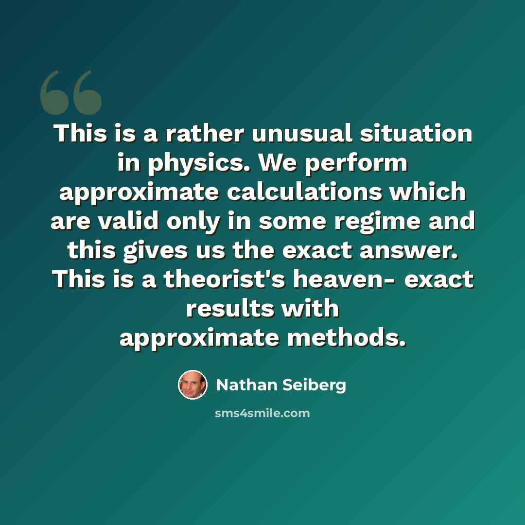 “This is a rather unusual situation in physics. We perform approximate calculations which are valid only in some regime and this gives us the exact answer. This is a theorist's heaven- exact results with approximate methods.” quote by Nathan Seiberg
