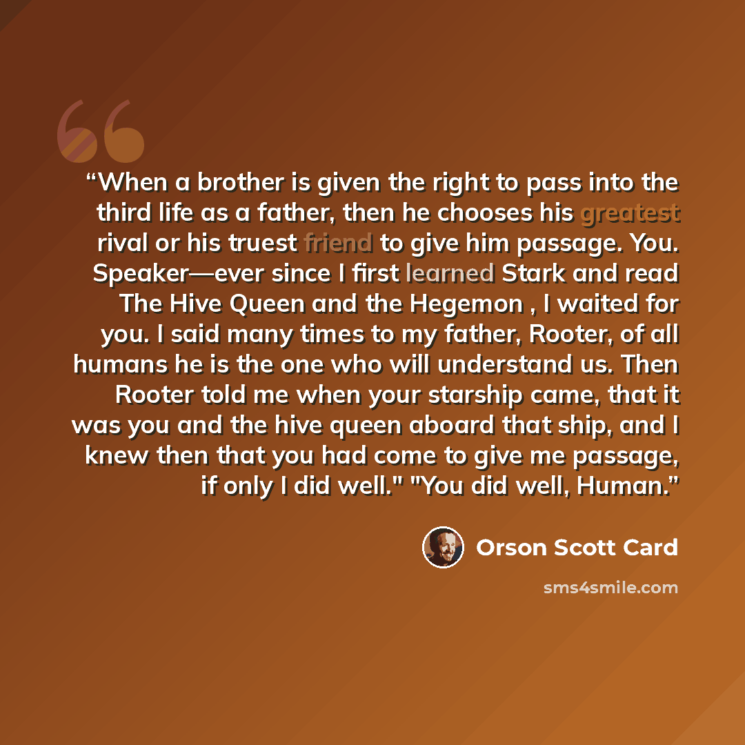 “When a brother is given the right to pass into the third life as a father, then he chooses his greatest rival or his truest friend to give him passage. You. Speaker—ever since I first learned Stark and read The Hive Queen and the Hegemon , I waited for you. I said many times to my father, Rooter…” quote by Orson Scott Card