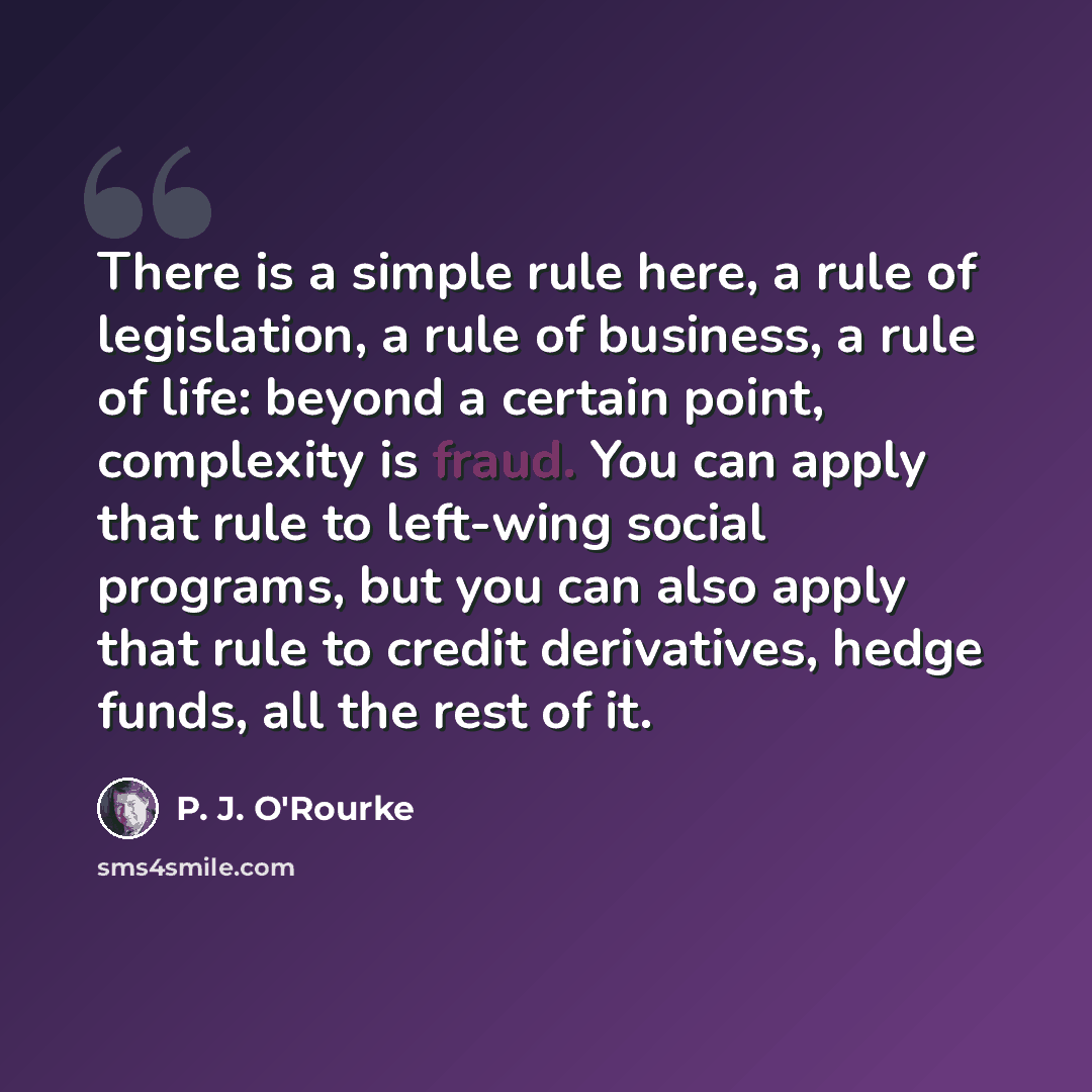 “There is a simple rule here, a rule of legislation, a rule of business, a rule of life: beyond a certain point, complexity is fraud. You can apply that rule to left-wing social programs, but you can also apply that rule to credit derivatives, hedge funds, all the rest of it.” quote by P. J. O'Rourke