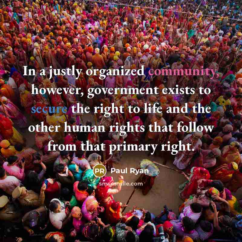 “In a justly organized community, however, government exists to secure the right to life and the other human rights that follow from that primary right.” quote by Paul Ryan