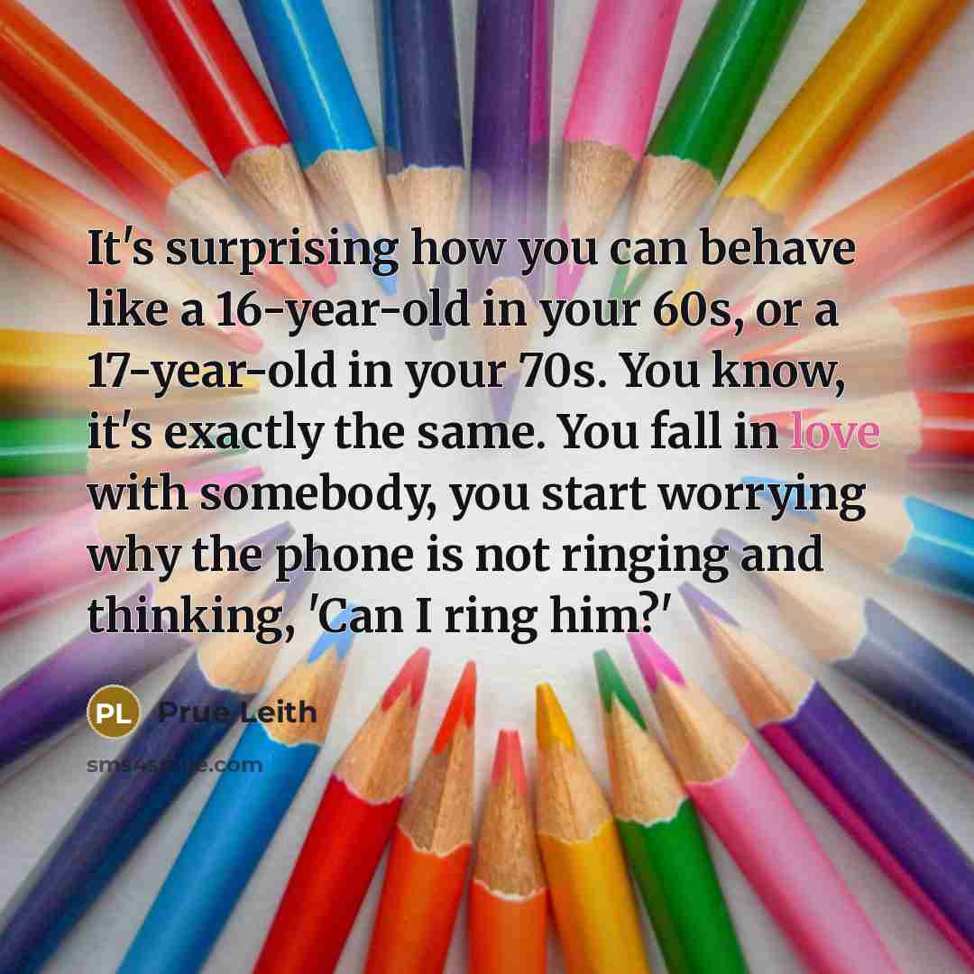 “It's surprising how you can behave like a 16-year-old in your 60s, or a 17-year-old in your 70s. You know, it's exactly the same. You fall in love with somebody, you start worrying why the phone is not ringing and thinking, 'Can I ring him?'” quote by Prue Leith