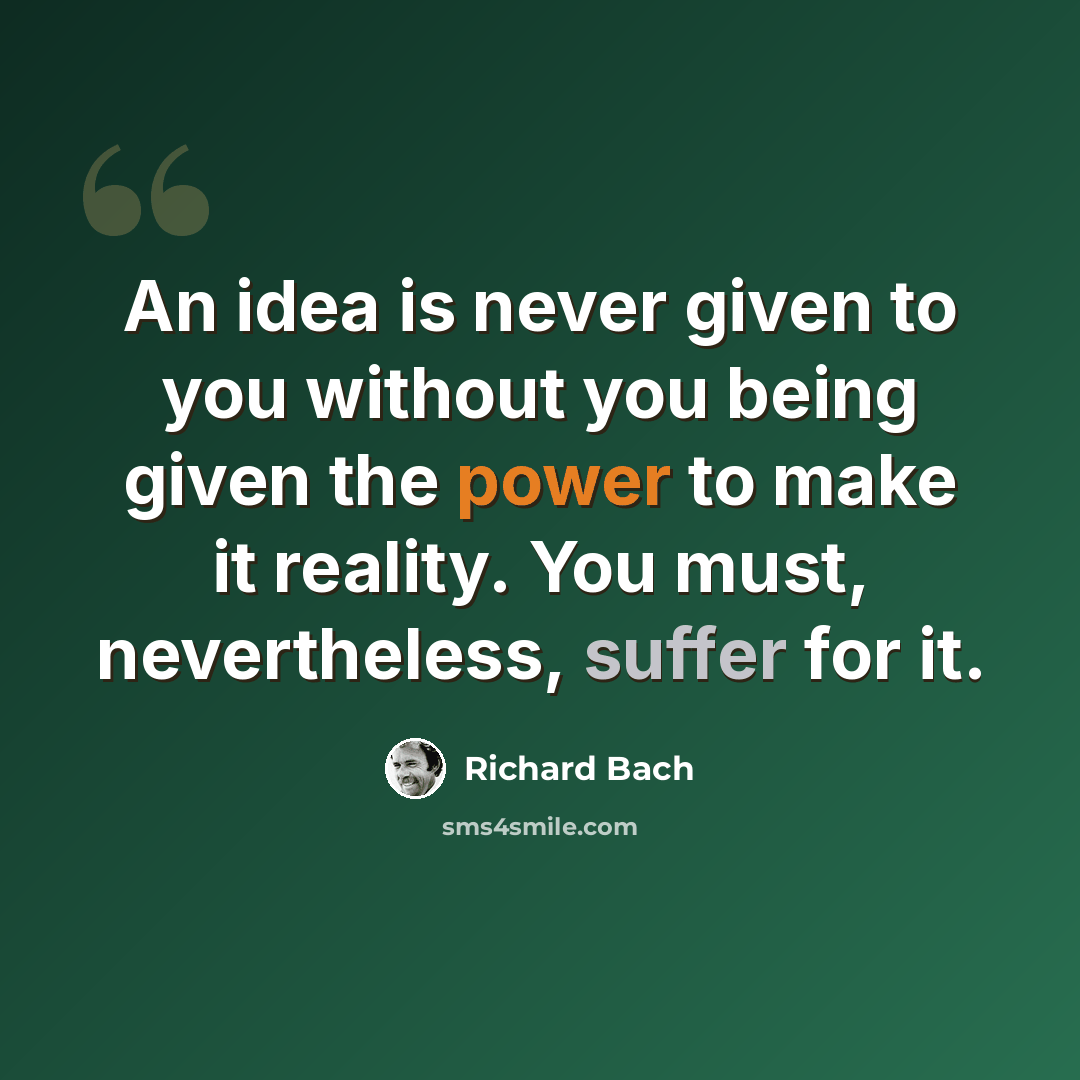 “An idea is never given to you without you being given the power to make it reality. You must, nevertheless, suffer for it.” quote by Richard Bach