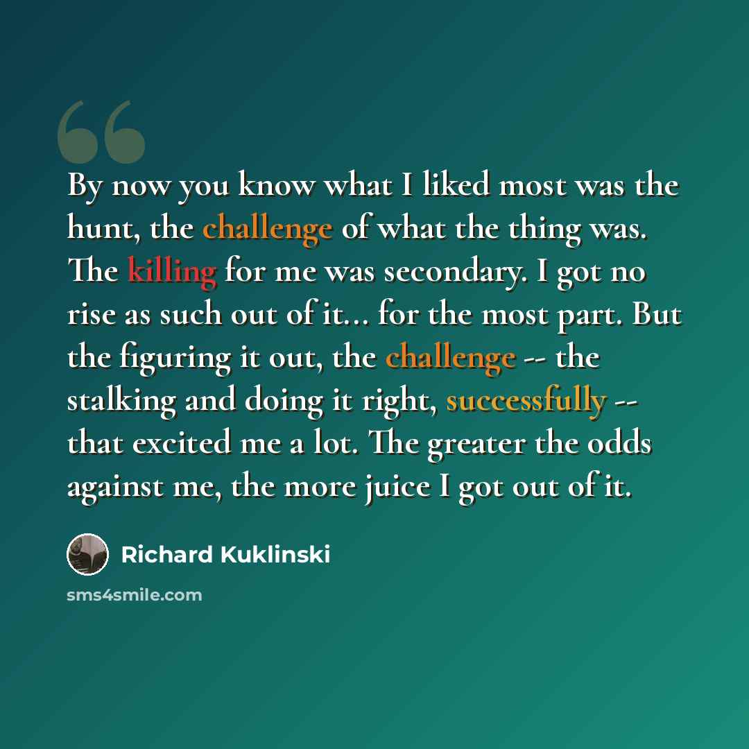“By now you know what I liked most was the hunt, the challenge of what the thing was. The killing for me was secondary. I got no rise as such out of it... for the most part. But the figuring it out, the challenge -- the stalking and doing it right, successfully -- that excited me a lot. The greater…” quote by Richard Kuklinski