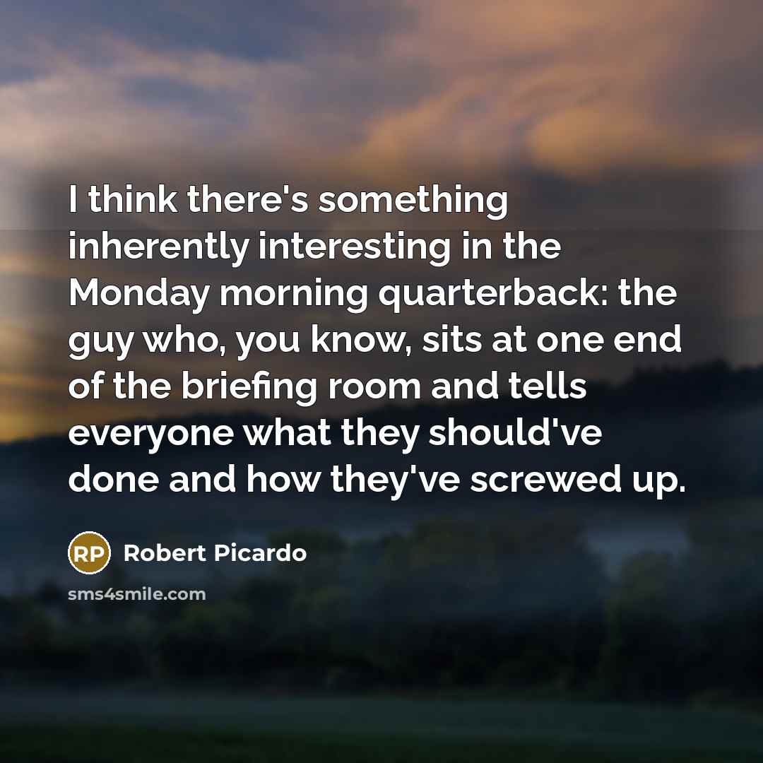 “I think there's something inherently interesting in the Monday morning quarterback: the guy who, you know, sits at one end of the briefing room and tells everyone what they should've done and how they've screwed up.” quote by Robert Picardo