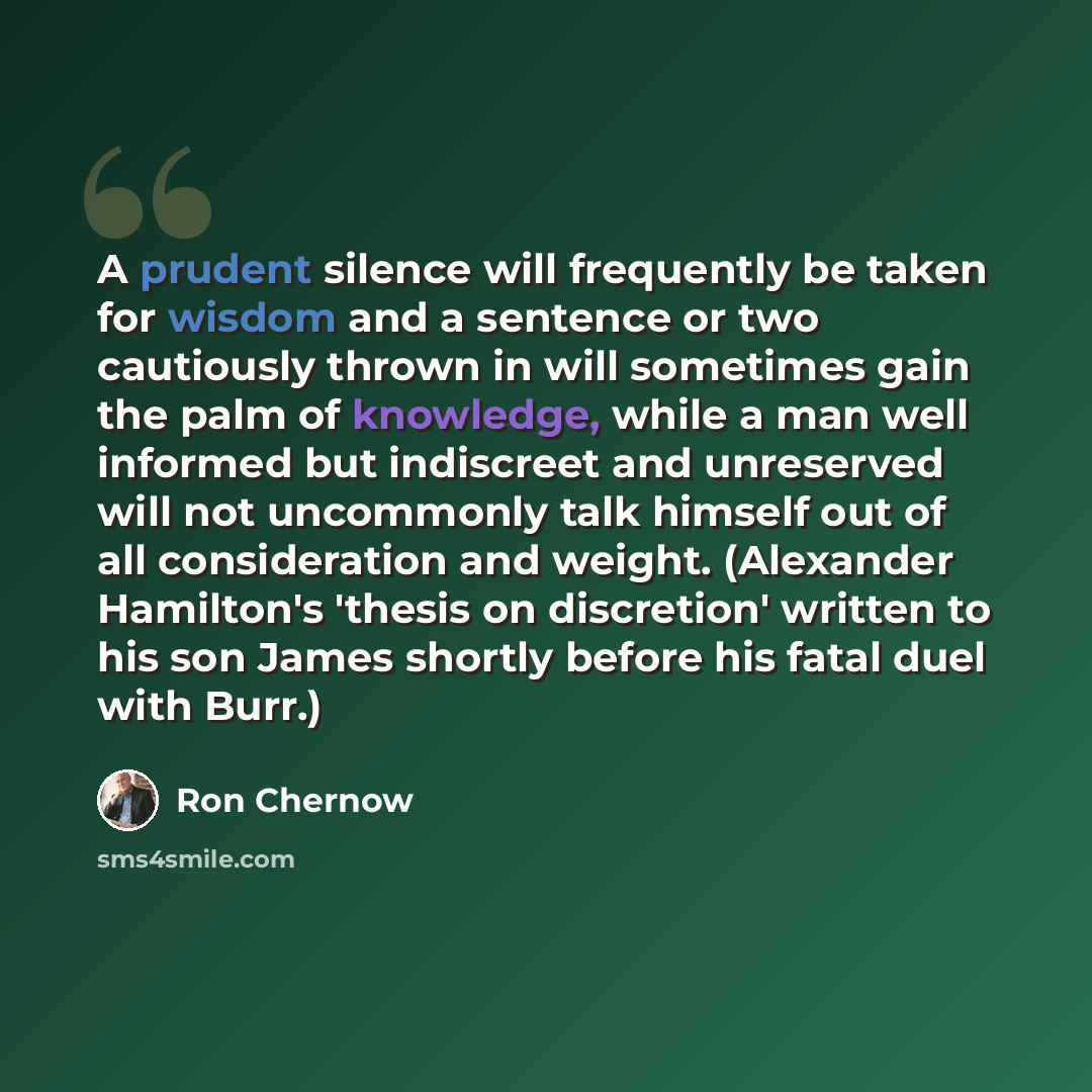 “A prudent silence will frequently be taken for wisdom and a sentence or two cautiously thrown in will sometimes gain the palm of knowledge, while a man well informed but indiscreet and unreserved will not uncommonly talk himself out of all consideration and weight. (Alexander Hamilton's 'thesis on…” quote by Ron Chernow