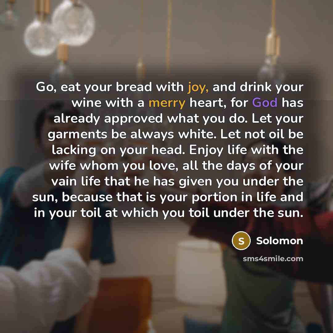 “Go, eat your bread with joy, and drink your wine with a merry heart, for God has already approved what you do. Let your garments be always white. Let not oil be lacking on your head. Enjoy life with the wife whom you love, all the days of your vain life that he has given you under the sun, because…” quote by Solomon